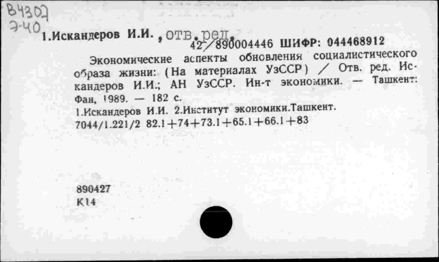 ﻿1.Искандеров И.И. оТВ.ПеД.
’	42/Йзб004446 ШИФР: 044468912
Экономические аспекты обновления социалистического образа жизни: (На материалах УзССР) / Отв. ред. Искандеров И.И.; АН УзССР. Ин-т экономики. - Ташкент: Фан, 1989. — 182 с.
1.Искандеров И И. 2.Институт экономики.Ташкент.
7044/1.221/2 82.1+74+73.1+65.14-66.1+83
890427 К14